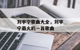 刘宇宁歌曲大全，刘宇宁最火的一首歌曲