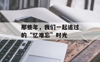 那些年，我们一起追过的“忆难忘”时光