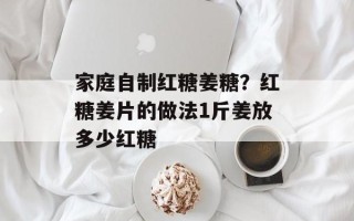 家庭自制红糖姜糖？红糖姜片的做法1斤姜放多少红糖