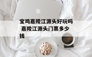 宝鸡嘉陵江源头好玩吗 嘉陵江源头门票多少钱