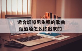 适合烟嗓男生唱的歌曲 烟酒嗓怎么练出来的
