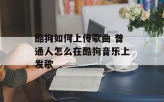 酷狗如何上传歌曲 普通人怎么在酷狗音乐上发歌