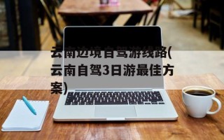 云南边境自驾游线路(云南自驾3日游最佳方案)
