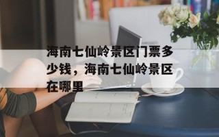 海南七仙岭景区门票多少钱，海南七仙岭景区在哪里