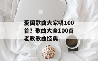 爱国歌曲大家唱100首？歌曲大全100首老歌歌曲经典