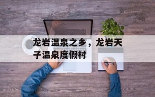龙岩温泉之乡，龙岩天子温泉度假村