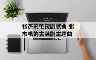 张杰的电视剧歌曲 张杰唱的古装剧主题曲