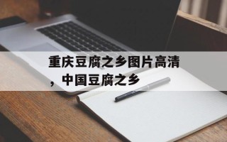 重庆豆腐之乡图片高清，中国豆腐之乡