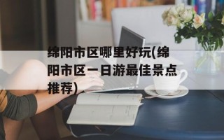 绵阳市区哪里好玩(绵阳市区一日游最佳景点推荐)
