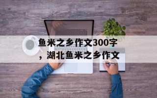 鱼米之乡作文300字，湖北鱼米之乡作文
