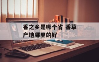 香之乡是哪个省 香草产地哪里的好