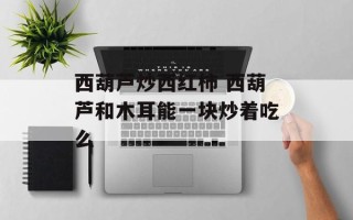 西葫芦炒西红柿 西葫芦和木耳能一块炒着吃么