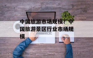 中国旅游市场规模？中国旅游景区行业市场规模