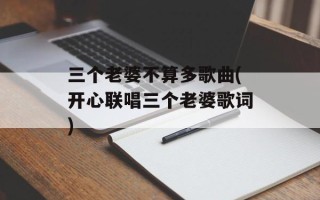 三个老婆不算多歌曲(开心联唱三个老婆歌词)