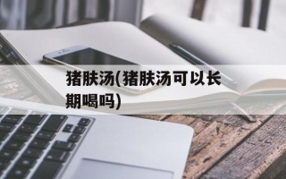 猪肤汤(猪肤汤可以长期喝吗)