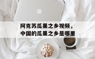 阿克苏瓜果之乡视频，中国的瓜果之乡是哪里