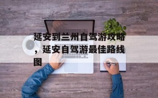 延安到兰州自驾游攻略，延安自驾游最佳路线图