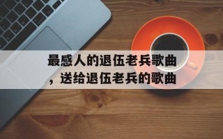 最感人的退伍老兵歌曲，送给退伍老兵的歌曲