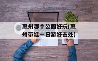惠州哪个公园好玩(惠州带娃一日游好去处)