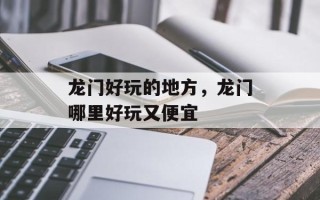 龙门好玩的地方，龙门哪里好玩又便宜