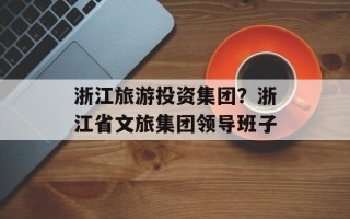 浙江旅游投资集团？浙江省文旅集团领导班子
