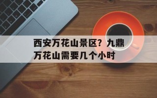 西安万花山景区？九鼎万花山需要几个小时