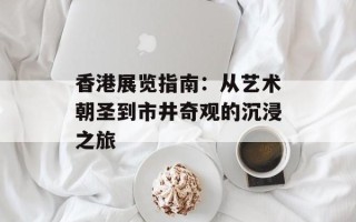 香港展览指南：从艺术朝圣到市井奇观的沉浸之旅