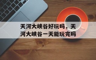 天河大峡谷好玩吗，天河大峡谷一天能玩完吗