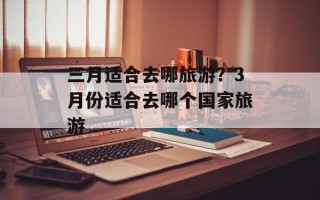 三月适合去哪旅游？3月份适合去哪个国家旅游