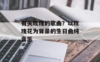 有关玫瑰的歌曲？以玫瑰花为背景的生日曲纯音乐