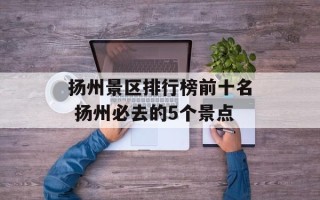 扬州景区排行榜前十名 扬州必去的5个景点