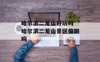 哈尔滨二龙山好玩吗 哈尔滨二龙山景区偏僻吗