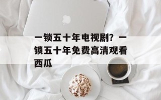 一锁五十年电视剧？一锁五十年免费高清观看西瓜