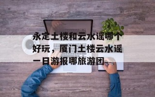 永定土楼和云水谣哪个好玩，厦门土楼云水谣一日游报哪旅游团