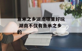 鱼米之乡湖南哪里好玩 湖南不仅有鱼米之乡的
