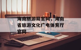 海南旅游局官网，海南省旅游文化广电体育厅官网