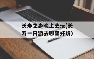 长寿之乡晚上去玩(长寿一日游去哪里好玩)