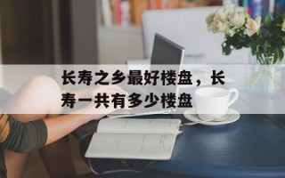 长寿之乡最好楼盘，长寿一共有多少楼盘