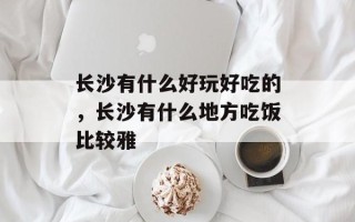 长沙有什么好玩好吃的，长沙有什么地方吃饭比较雅