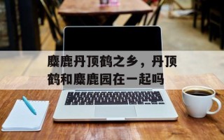 麋鹿丹顶鹤之乡，丹顶鹤和麋鹿园在一起吗