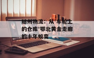 随州物流：从'车轮上的仓库'鄂北黄金走廊的十年蜕变
