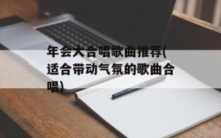年会大合唱歌曲推荐(适合带动气氛的歌曲合唱)