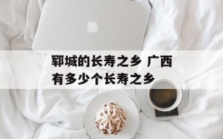 郓城的长寿之乡 广西有多少个长寿之乡