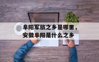 阜阳军旅之乡是哪里，安徽阜阳是什么之乡
