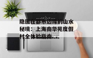 隐匿在都市边缘的山水秘境：上海南华苑度假村全体验指南