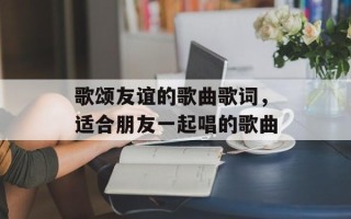 歌颂友谊的歌曲歌词，适合朋友一起唱的歌曲