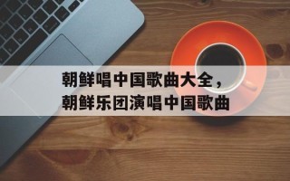 朝鲜唱中国歌曲大全，朝鲜乐团演唱中国歌曲