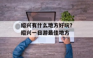 绍兴有什么地方好玩？绍兴一日游最佳地方