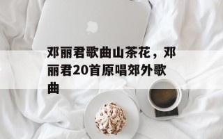 邓丽君歌曲山茶花，邓丽君20首原唱郊外歌曲