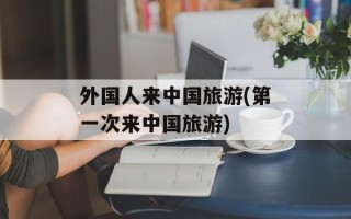 外国人来中国旅游(第一次来中国旅游)
